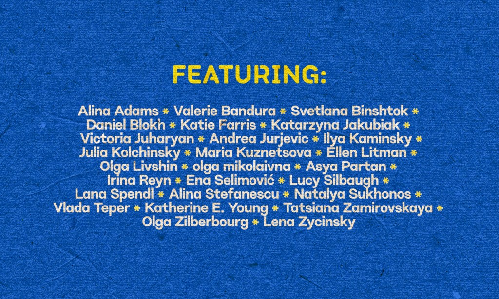 Background: Blue
Foreground: Word in yellow reads: Featuring
Words in white read: Alina Adams, Valerie Bandura, Svetlana Binshtok, Daniel Blokh, Katie Farris, Katarzyna Jakubiak, Victoria Juharyan, Andrea Jurjevic, Ilya Kaminsky, Julia Kolchinsky, Maria Kuznetsova, Ellen Litman, Olga Livshin, olga mikolaivna, Asya Partan, Irina Reyn, Ena Selimović, Lucy Silbaugh, Lana Spendl, Alina Stefanescu, Natalya Sukhonos, Vlada Teper, Katherine E. Young, Tatsiana Zamirovskaya, Olga Zilberbourg, and Lena Zycinsky.
